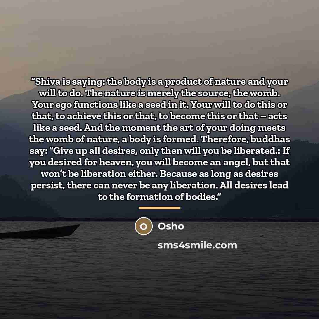 “Shiva is saying: the body is a product of nature and your will to do. The nature is merely the source, the womb. Your ego functions like a seed in it. Your will to do this or that, to achieve this or that, to become this or that – acts like a seed. And the moment the art of your doing meets the…” quote by Osho