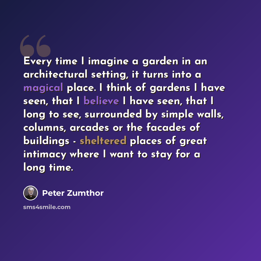 “Every time I imagine a garden in an architectural setting, it turns into a magical place. I think of gardens I have seen, that I believe I have seen, that I long to see, surrounded by simple walls, columns, arcades or the facades of buildings - sheltered places of great intimacy where I want to…” quote by Peter Zumthor