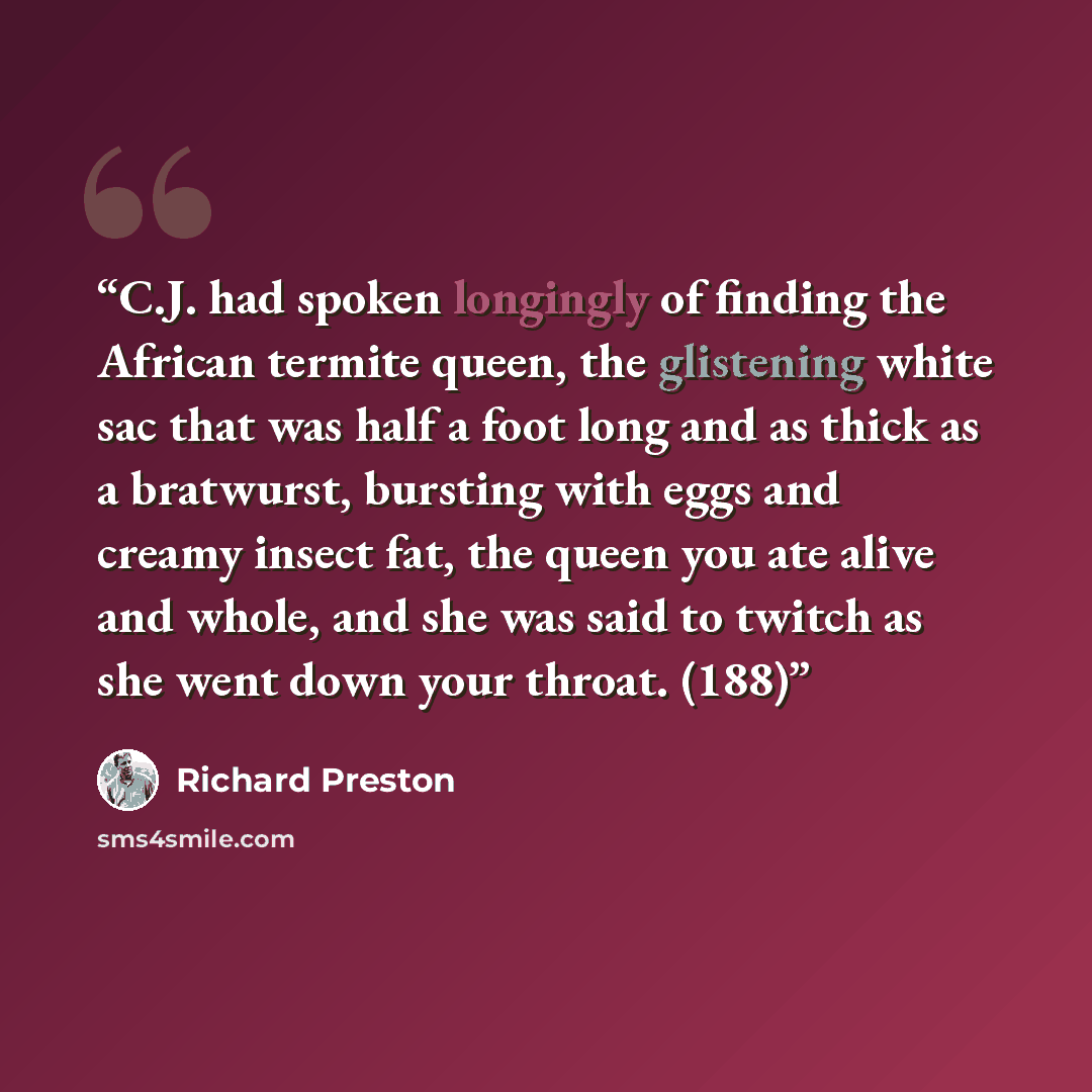 “C.J. had spoken longingly of finding the African termite queen, the glistening white sac that was half a foot long and as thick as a bratwurst, bursting with eggs and creamy insect fat, the queen you ate alive and whole, and she was said to twitch as she went down your throat. (188)” quote by Richard Preston