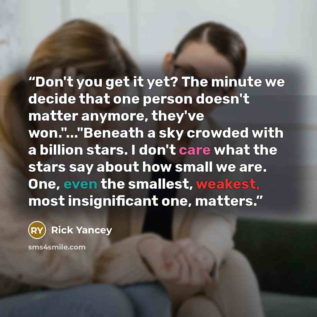 “Don't you get it yet? The minute we decide that one person doesn't matter anymore, they've won."..."Beneath a sky crowded with a billion stars. I don't care what the stars say about how small we are. One, even the smallest, weakest, most insignificant one, matters.” quote by Rick Yancey