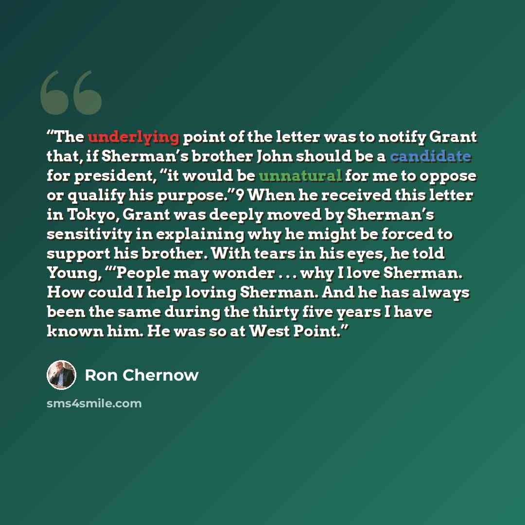 “The underlying point of the letter was to notify Grant that, if Sherman’s brother John should be a candidate for president, “it would be unnatural for me to oppose or qualify his purpose.”9 When he received this letter in Tokyo, Grant was deeply moved by Sherman’s sensitivity in explaining why he…” quote by Ron Chernow