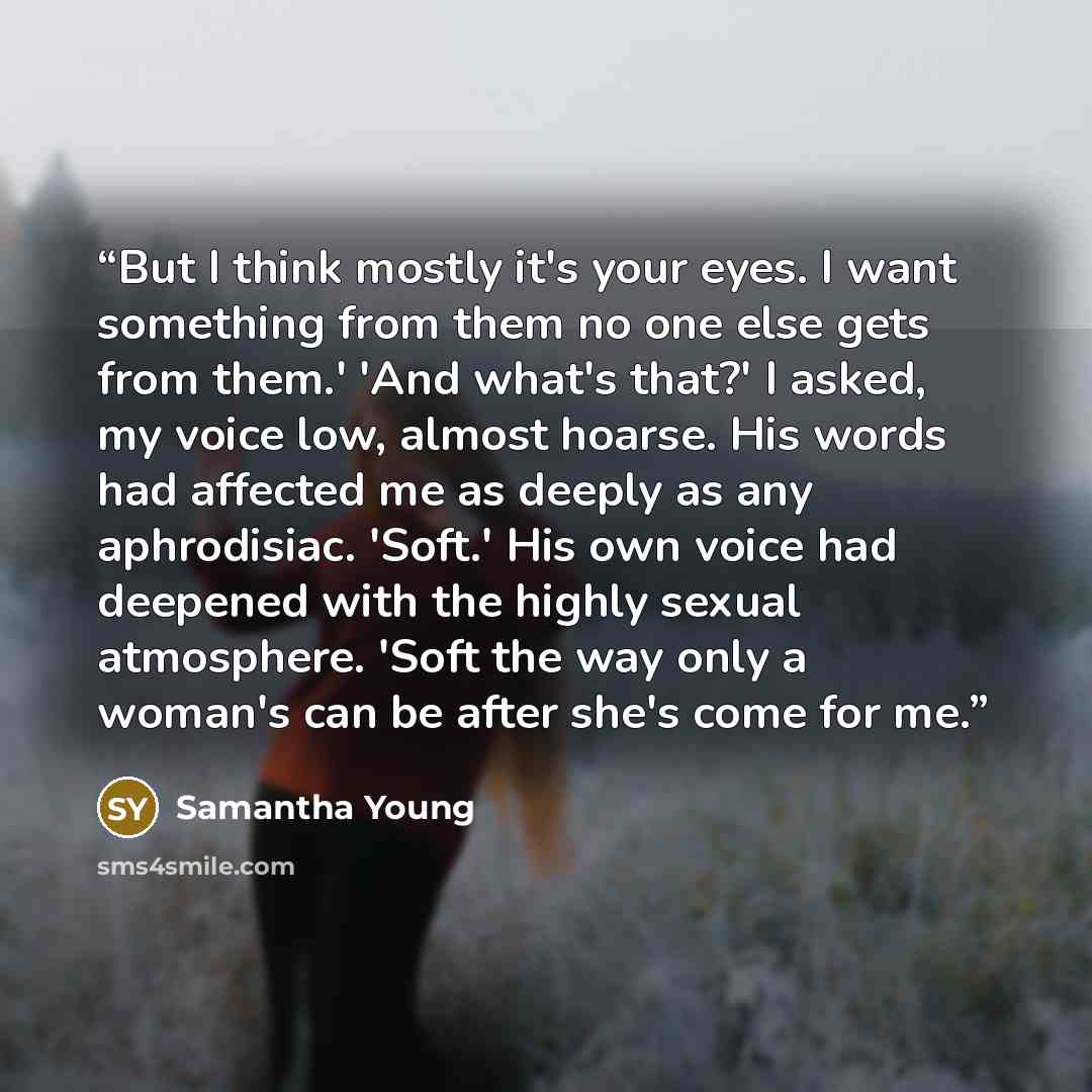 “But I think mostly it's your eyes. I want something from them no one else gets from them.' 'And what's that?' I asked, my voice low, almost hoarse. His words had affected me as deeply as any aphrodisiac. 'Soft.' His own voice had deepened with the highly sexual atmosphere. 'Soft the way only a…” quote by Samantha Young