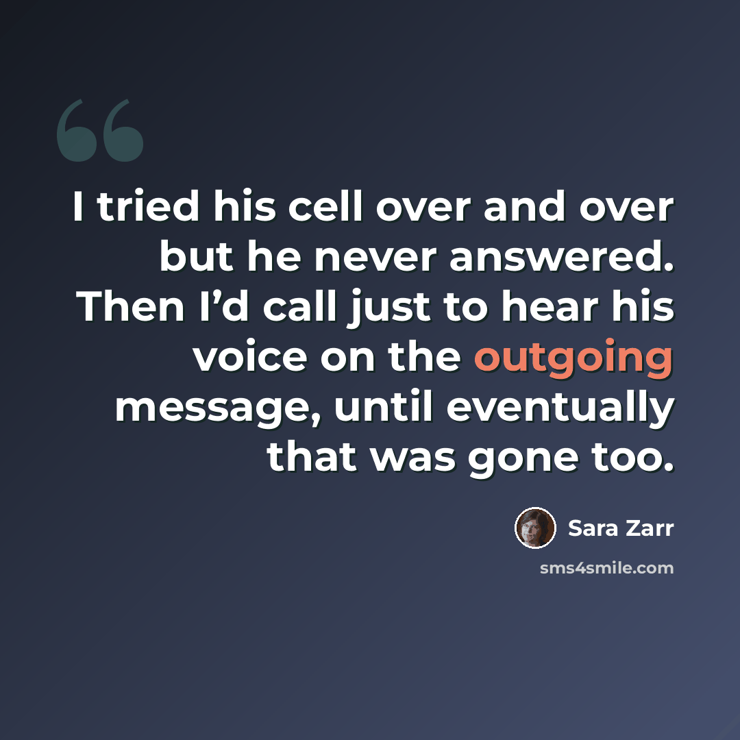 “I tried his cell over and over but he never answered. Then I’d call just to hear his voice on the outgoing message, until eventually that was gone too.” quote by Sara Zarr