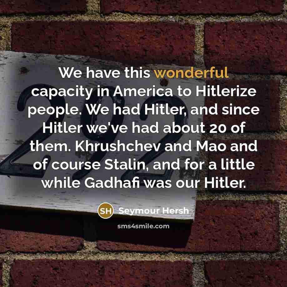 “We have this wonderful capacity in America to Hitlerize people. We had Hitler, and since Hitler we've had about 20 of them. Khrushchev and Mao and of course Stalin, and for a little while Gadhafi was our Hitler.” quote by Seymour Hersh