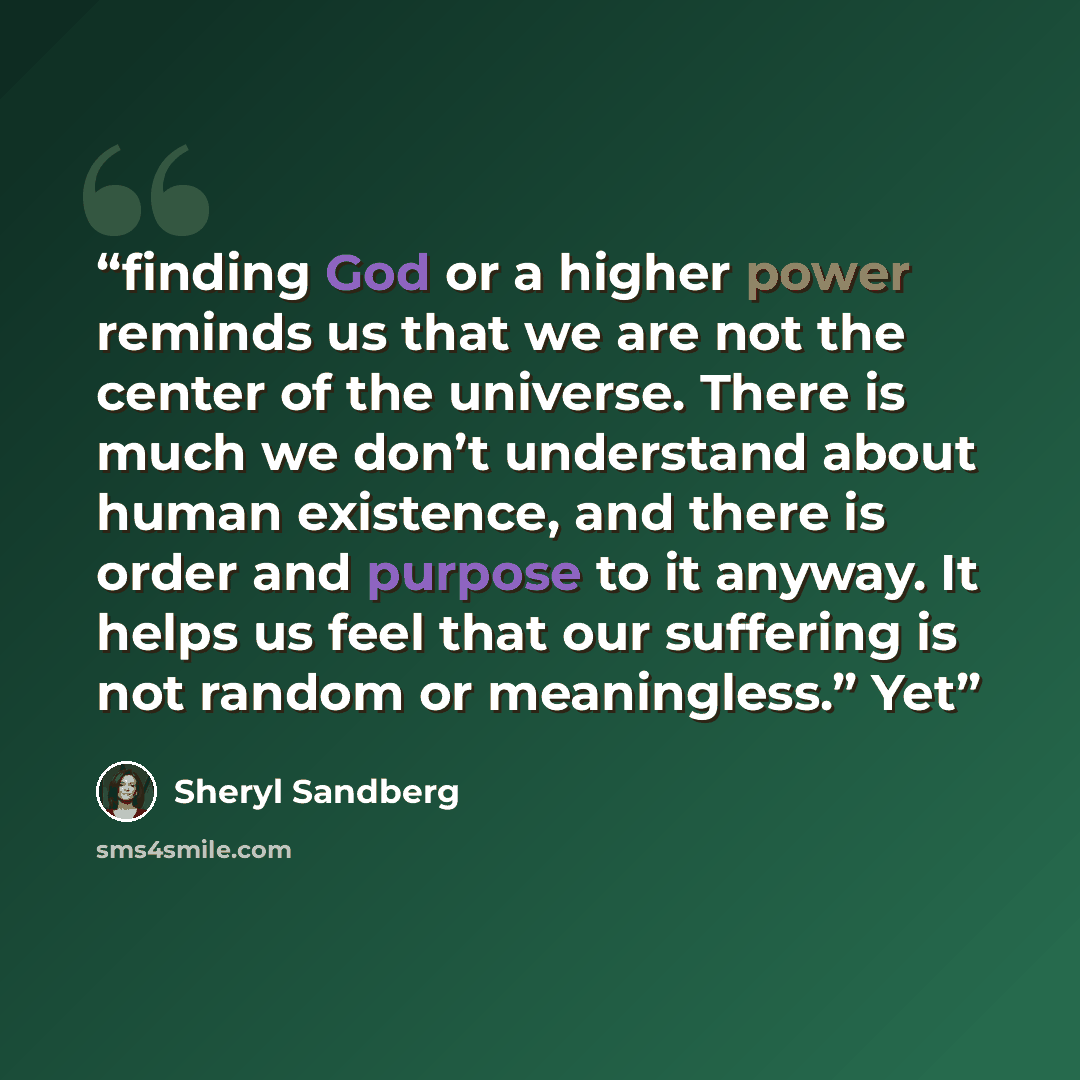 “finding God or a higher power reminds us that we are not the center of the universe. There is much we don’t understand about human existence, and there is order and purpose to it anyway. It helps us feel that our suffering is not random or meaningless.” Yet” quote by Sheryl Sandberg