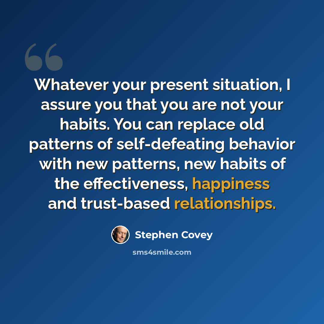 “Whatever your present situation, I assure you that you are not your habits. You can replace old patterns of self-defeating behavior with new patterns, new habits of the effectiveness, happiness and trust-based relationships.” quote by Stephen Covey
