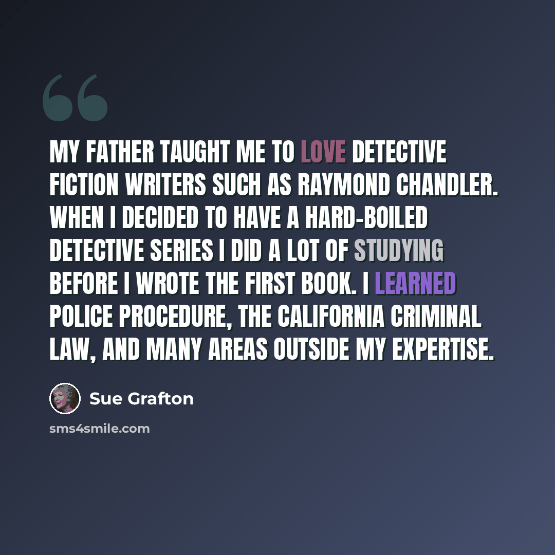 “My father taught me to love detective fiction writers such as Raymond Chandler. When I decided to have a hard-boiled detective series I did a lot of studying before I wrote the first book. I learned police procedure, the California criminal law, and many areas outside my expertise.” quote by Sue Grafton