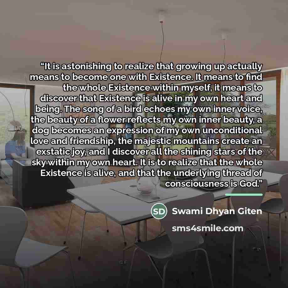 “It is astonishing to realize that growing up actually means to become one with Existence. It means to find the whole Existence within myself, it means to discover that Existence is alive in my own heart and being. The song of a bird echoes my own inner voice, the beauty of a flower reflects my own…” quote by Swami Dhyan Giten