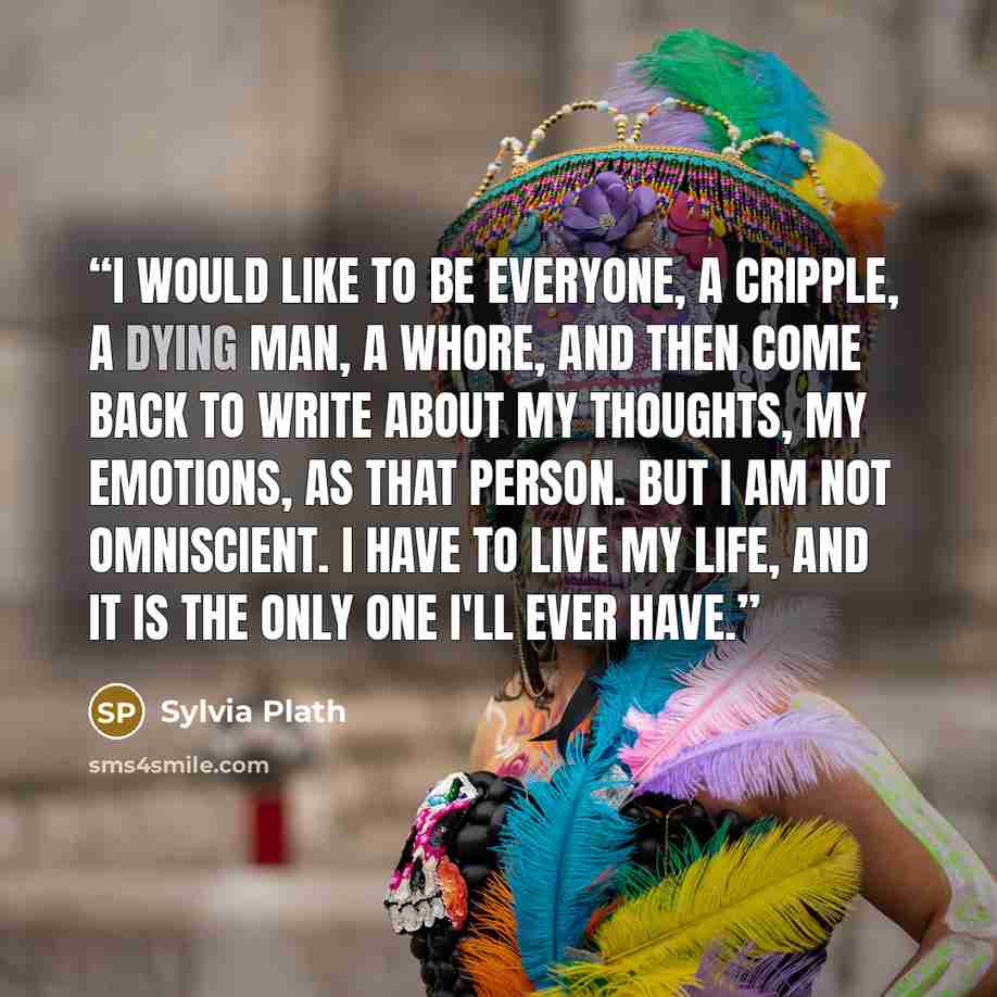 “I would like to be everyone, a cripple, a dying man, a whore, and then come back to write about my thoughts, my emotions, as that person. But I am not omniscient. I have to live my life, and it is the only one I'll ever have.” quote by Sylvia Plath