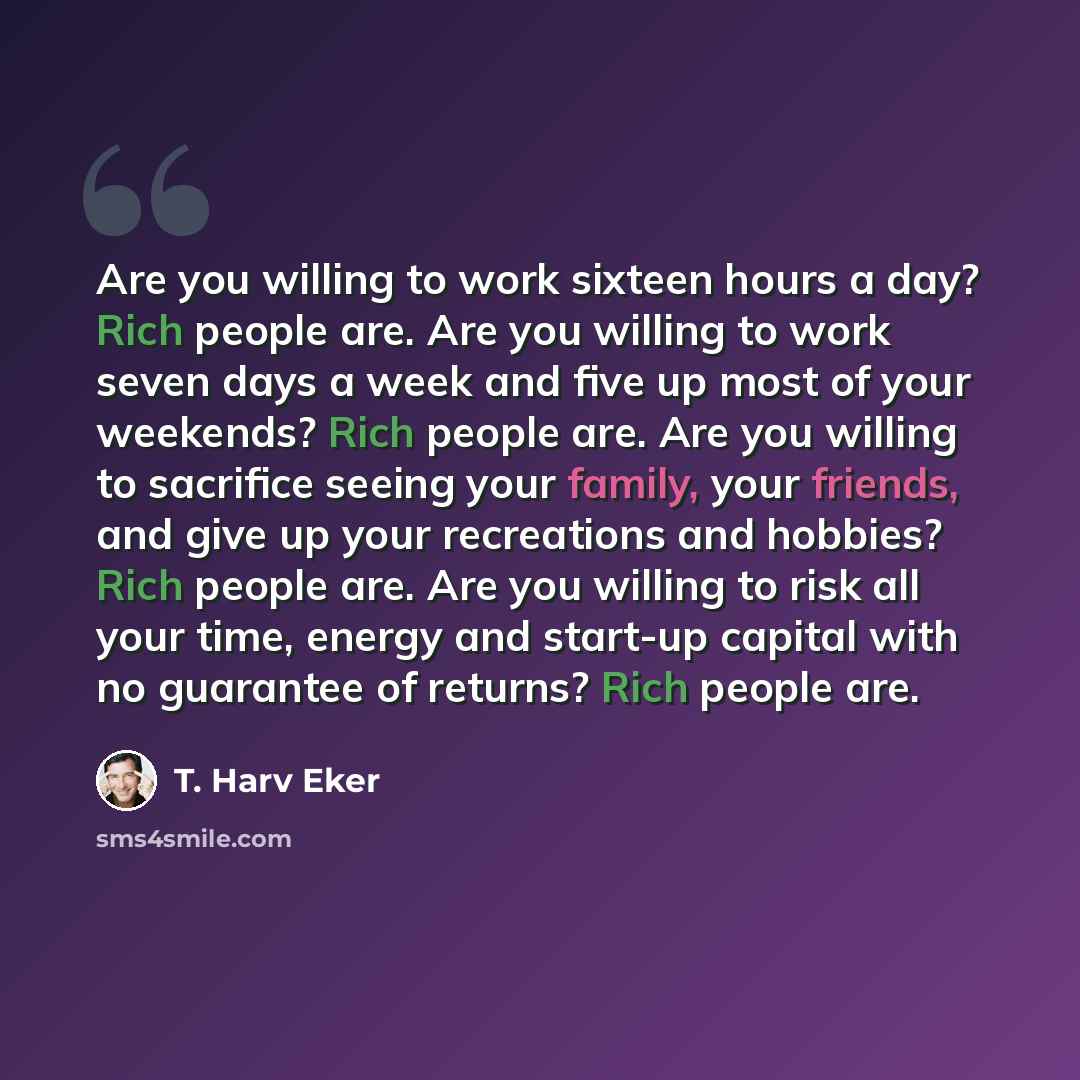 “Are you willing to work sixteen hours a day? Rich people are. Are you willing to work seven days a week and five up most of your weekends? Rich people are. Are you willing to sacrifice seeing your family, your friends, and give up your recreations and hobbies? Rich people are. Are you willing to…” quote by T. Harv Eker