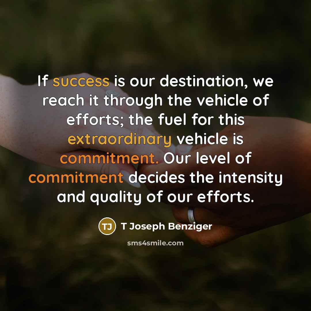 “If success is our destination, we reach it through the vehicle of efforts; the fuel for this extraordinary vehicle is commitment. Our level of commitment decides the intensity and quality of our efforts.” quote by T Joseph Benziger