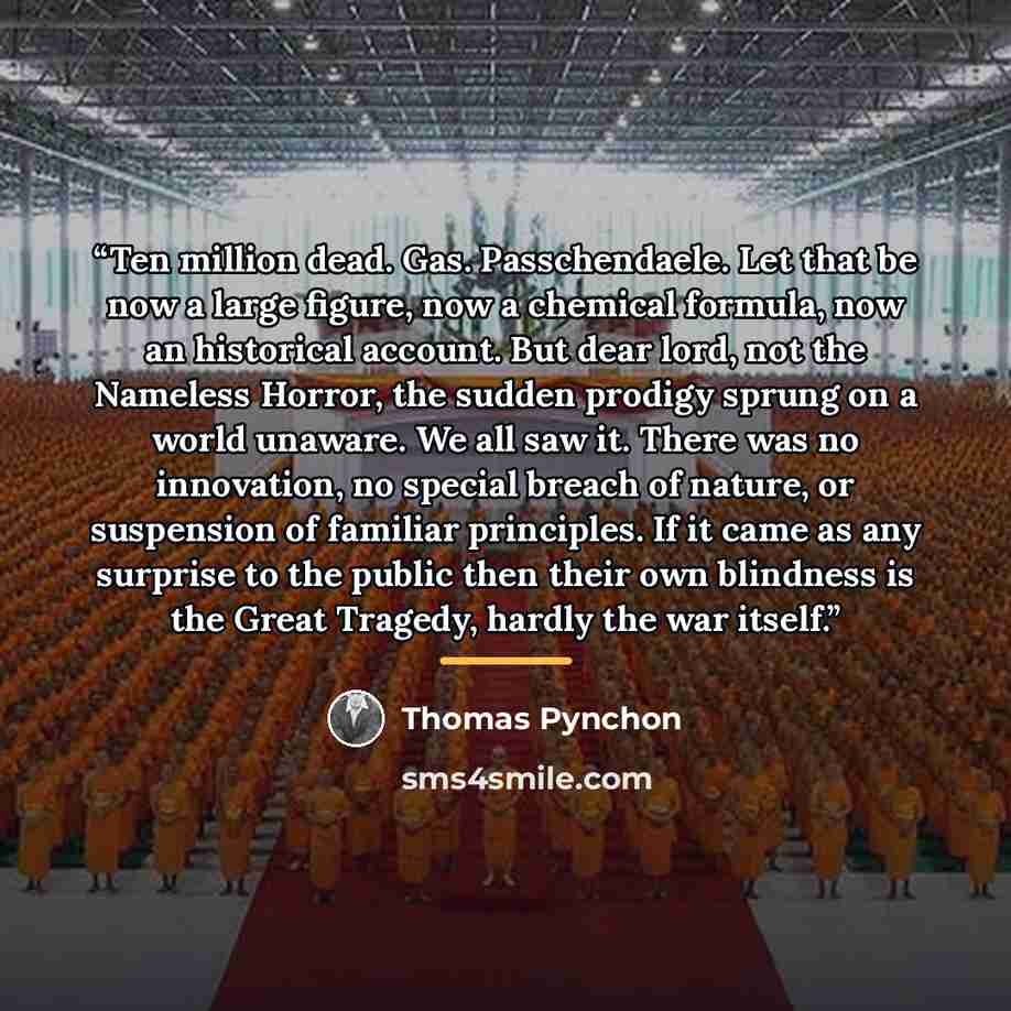 “Ten million dead. Gas. Passchendaele. Let that be now a large figure, now a chemical formula, now an historical account. But dear lord, not the Nameless Horror, the sudden prodigy sprung on a world unaware. We all saw it. There was no innovation, no special breach of nature, or suspension of…” quote by Thomas Pynchon