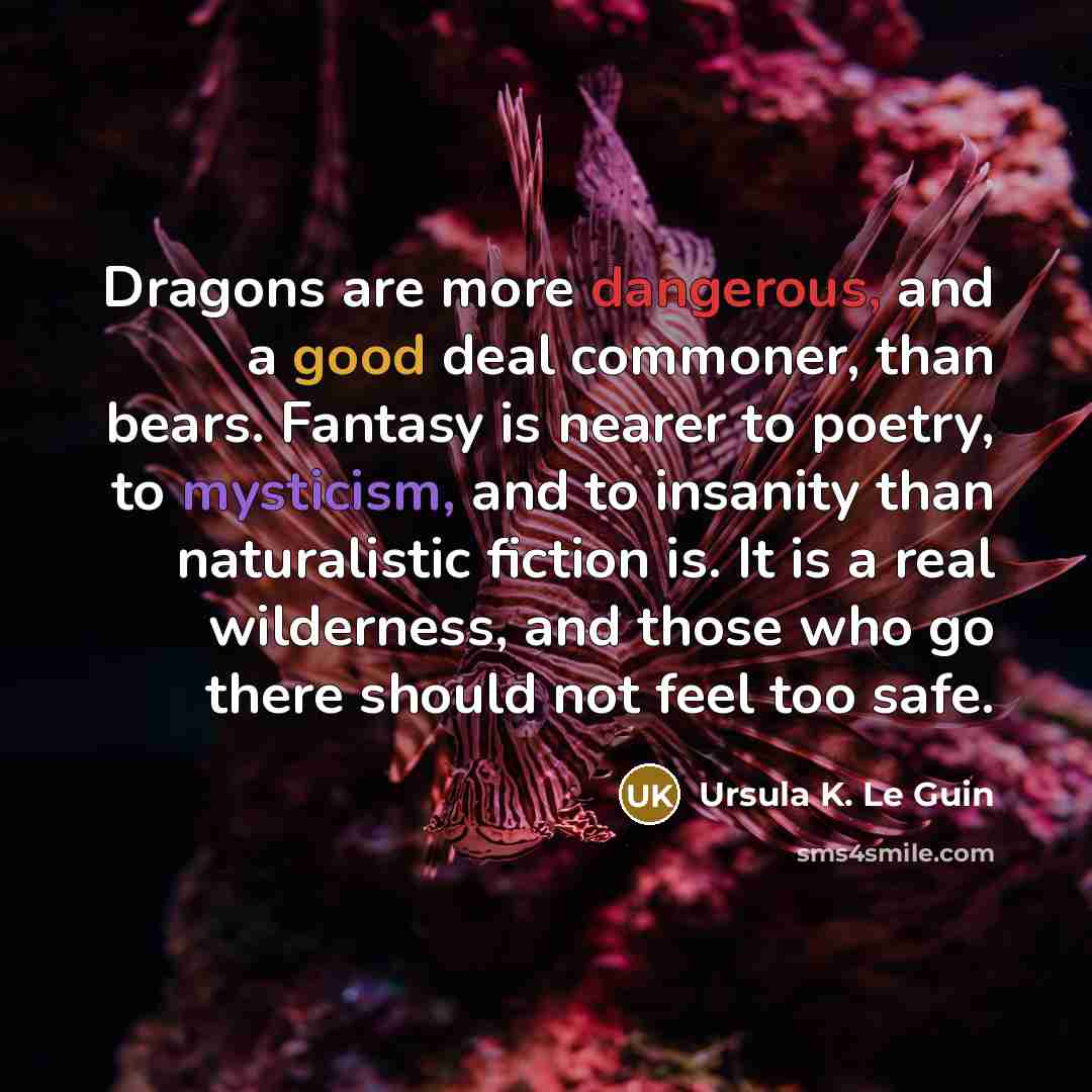“Dragons are more dangerous, and a good deal commoner, than bears. Fantasy is nearer to poetry, to mysticism, and to insanity than naturalistic fiction is. It is a real wilderness, and those who go there should not feel too safe.” quote by Ursula K. Le Guin