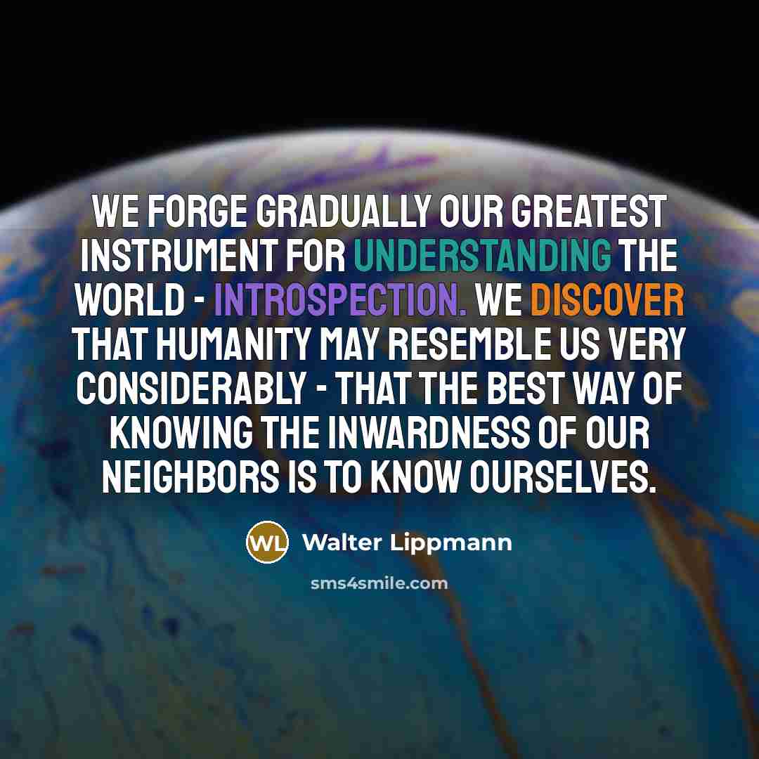 “We forge gradually our greatest instrument for understanding the world - introspection. We discover that humanity may resemble us very considerably - that the best way of knowing the inwardness of our neighbors is to know ourselves.” quote by Walter Lippmann