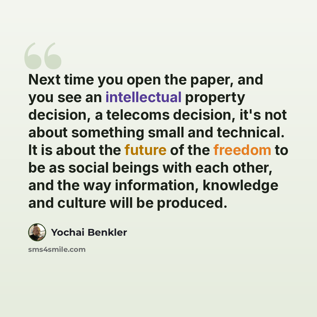 “Next time you open the paper, and you see an intellectual property decision, a telecoms decision, it's not about something small and technical. It is about the future of the freedom to be as social beings with each other, and the way information, knowledge and culture will be produced.” quote by Yochai Benkler