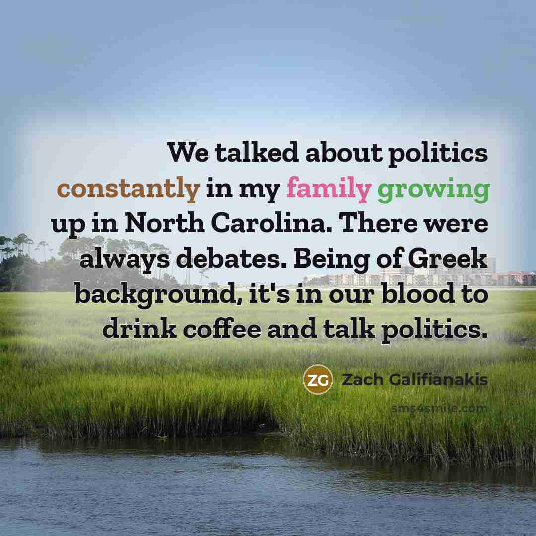 “We talked about politics constantly in my family growing up in North Carolina. There were always debates. Being of Greek background, it's in our blood to drink coffee and talk politics.” quote by Zach Galifianakis