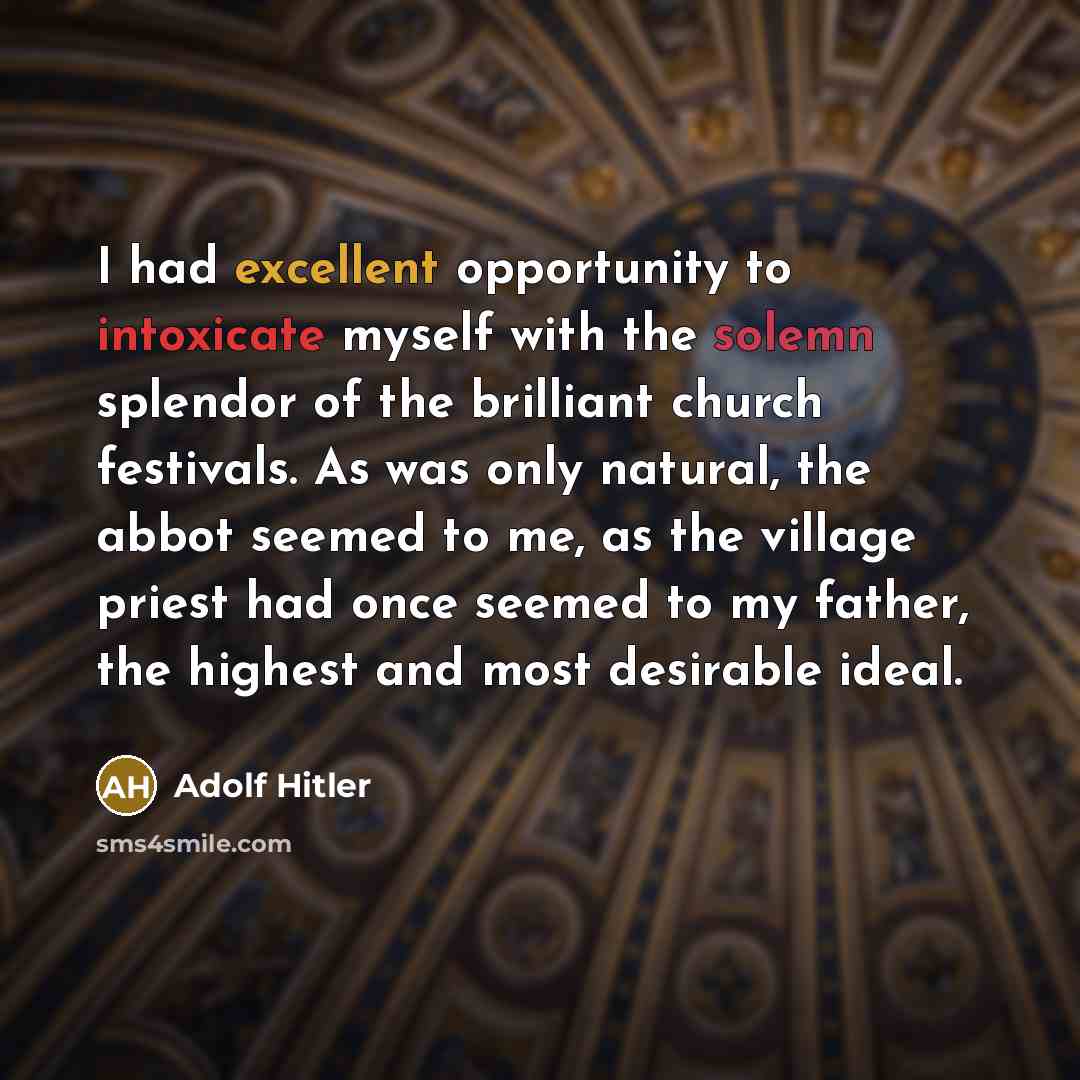 “I had excellent opportunity to intoxicate myself with the solemn splendor of the brilliant church festivals. As was only natural, the abbot seemed to me, as the village priest had once seemed to my father, the highest and most desirable ideal.” quote by Adolf Hitler