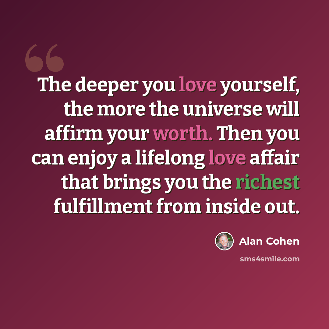 “The deeper you love yourself, the more the universe will affirm your worth. Then you can enjoy a lifelong love affair that brings you the richest fulfillment from inside out.” quote by Alan Cohen