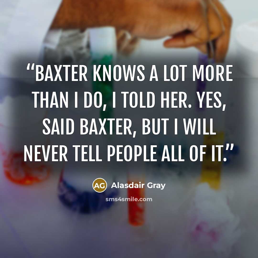 “Baxter knows a lot more than I do, I told her. Yes, said Baxter, but I will never tell people all of it.” quote by Alasdair Gray