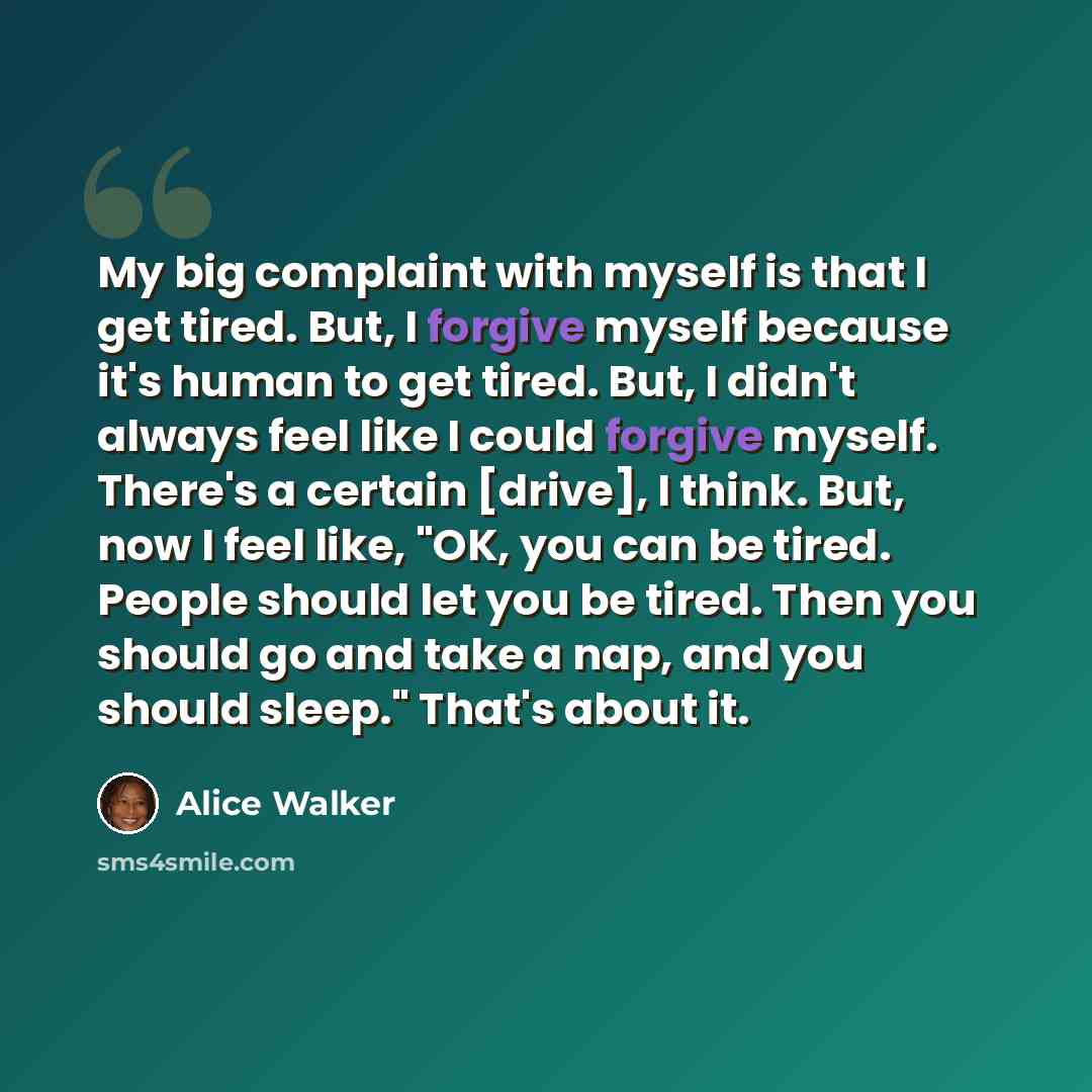 “My big complaint with myself is that I get tired. But, I forgive myself because it's human to get tired. But, I didn't always feel like I could forgive myself. There's a certain [drive], I think. But, now I feel like, "OK, you can be tired. People should let you be tired. Then you should go and…” quote by Alice Walker