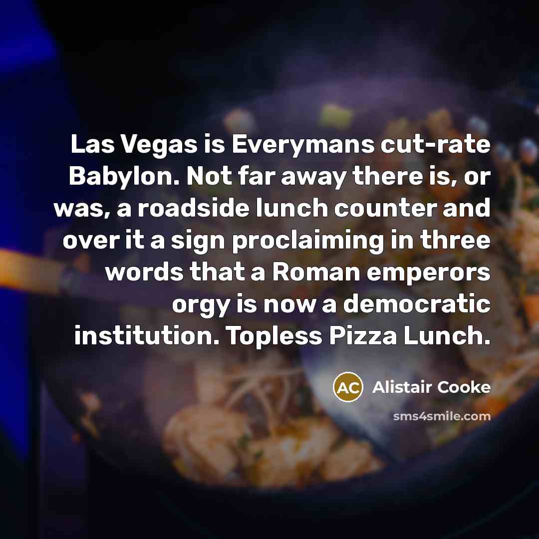 “Las Vegas is Everymans cut-rate Babylon. Not far away there is, or was, a roadside lunch counter and over it a sign proclaiming in three words that a Roman emperors orgy is now a democratic institution. Topless Pizza Lunch.” quote by Alistair Cooke