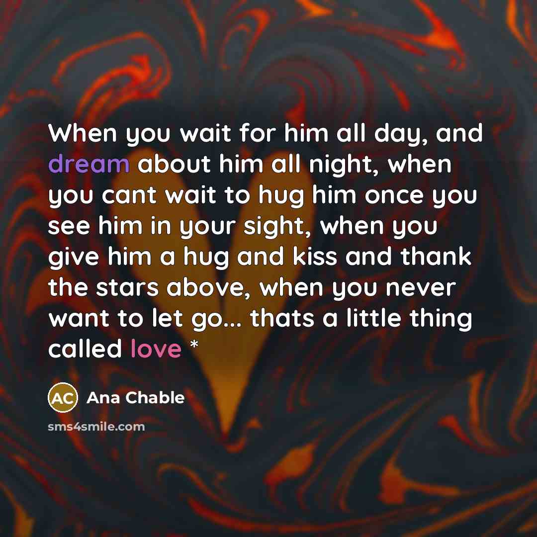 “When you wait for him all day, and dream about him all night, when you cant wait to hug him once you see him in your sight, when you give him a hug and kiss and thank the stars above, when you never want to let go... thats a little thing called love *” quote by Ana Chable