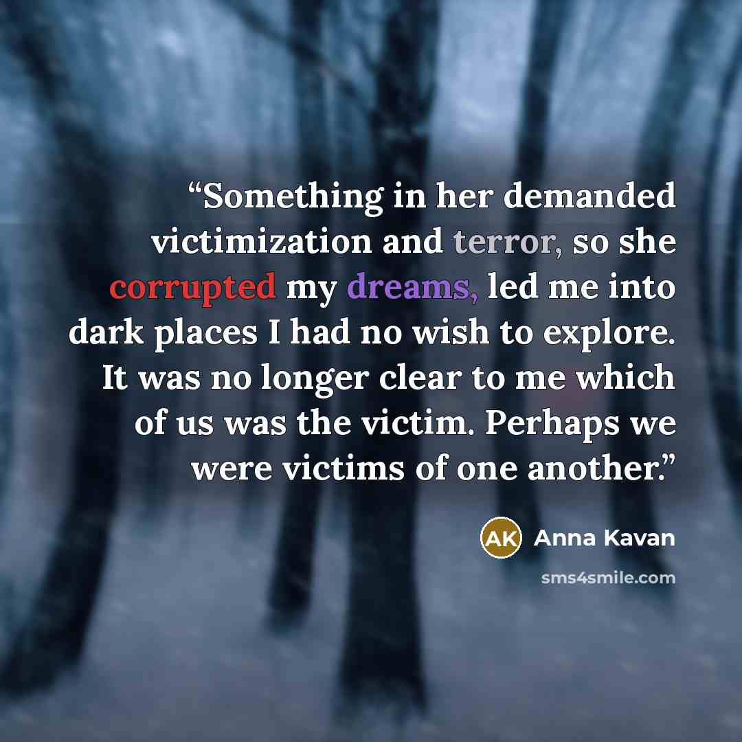 “Something in her demanded victimization and terror, so she corrupted my dreams, led me into dark places I had no wish to explore. It was no longer clear to me which of us was the victim. Perhaps we were victims of one another.” quote by Anna Kavan