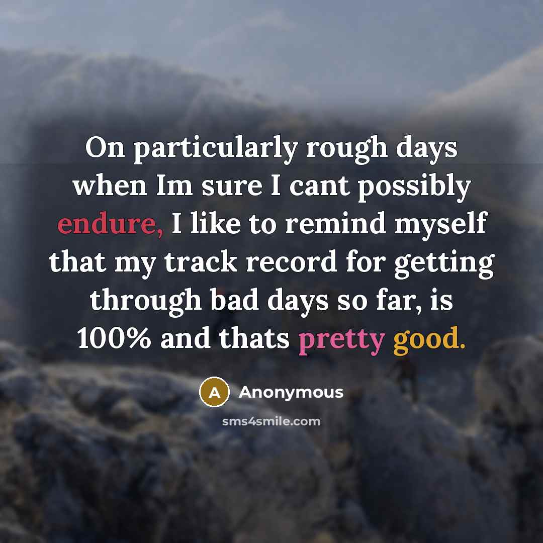 “On particularly rough days when Im sure I cant possibly endure, I like to remind myself that my track record for getting through bad days so far, is 100% and thats pretty good.” quote by Anonymous