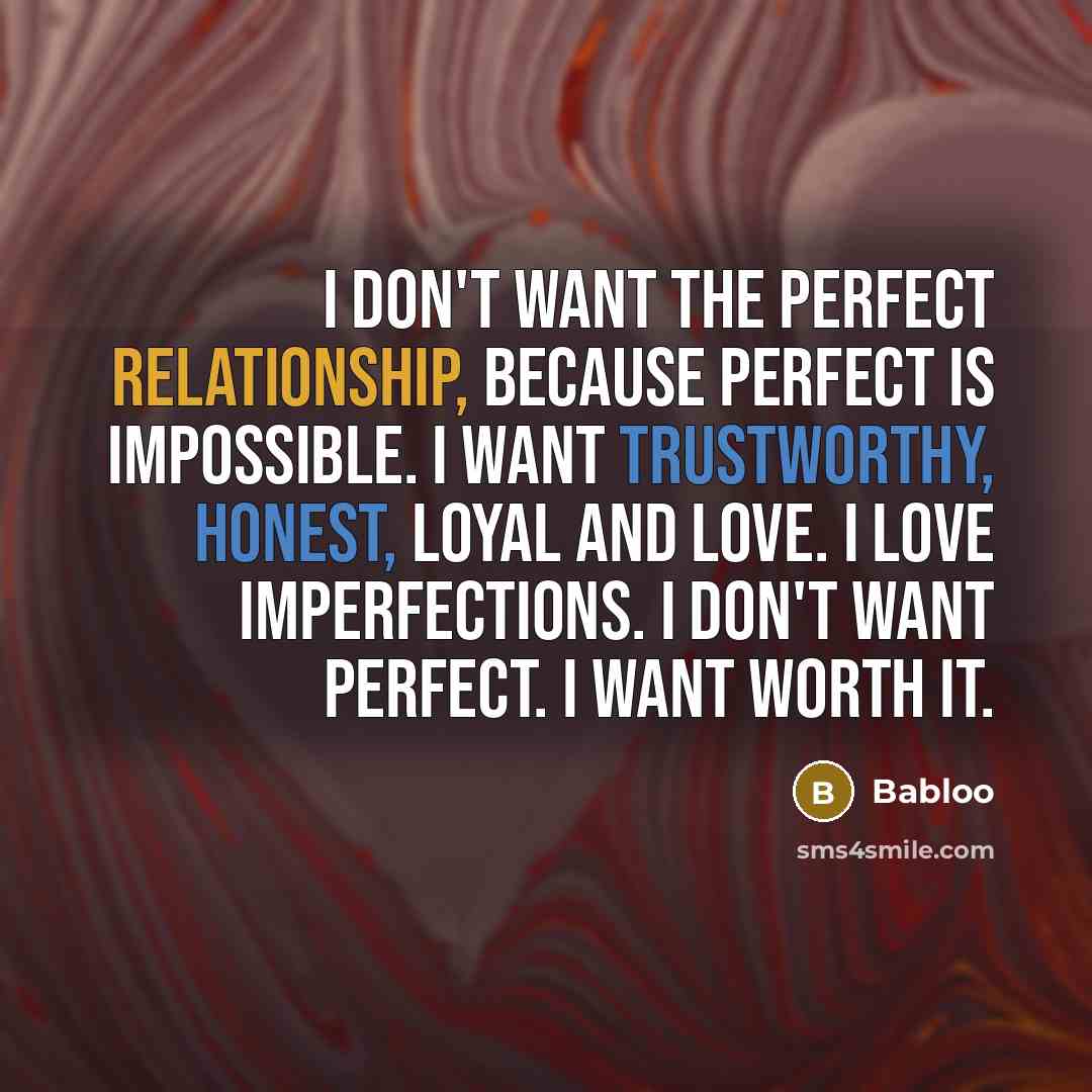 “I don't want the perfect relationship, because perfect is impossible. I want trustworthy, honest, loyal and love. I love imperfections. I don't want perfect. I want worth it.” quote by Babloo