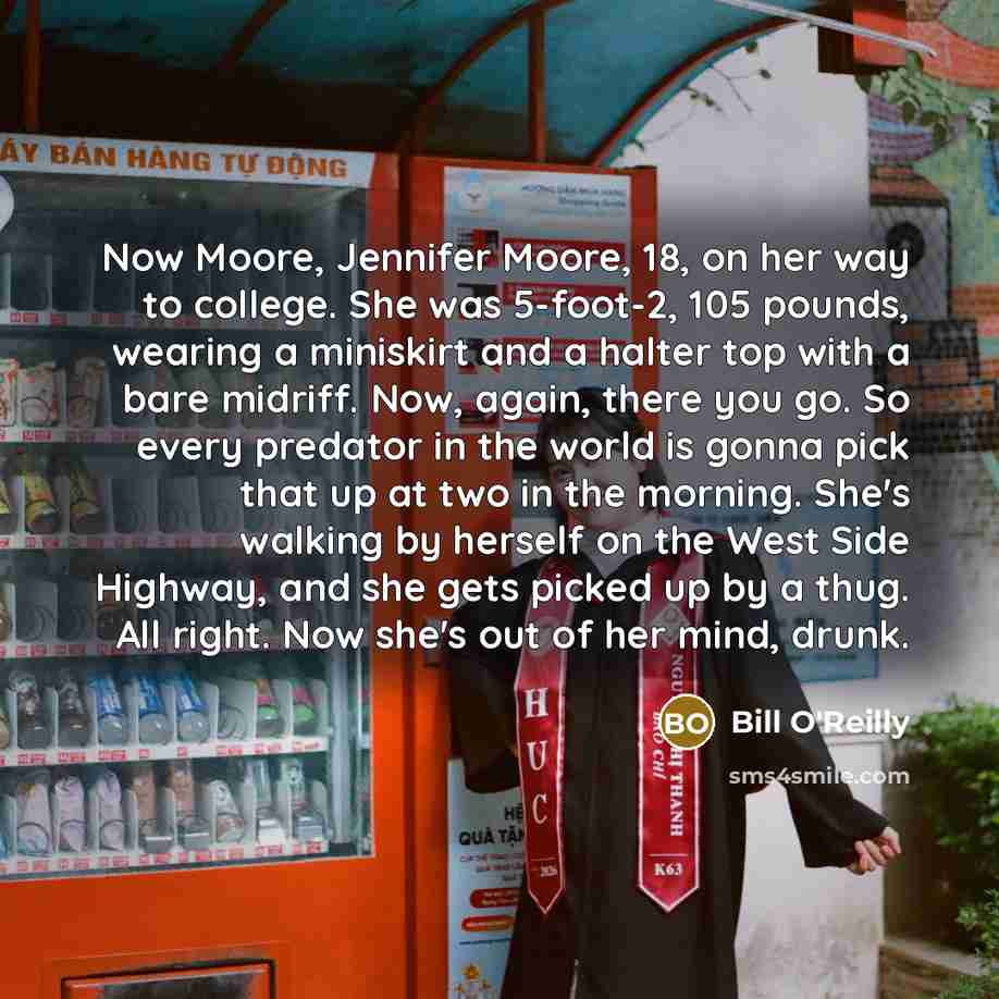 “Now Moore, Jennifer Moore, 18, on her way to college. She was 5-foot-2, 105 pounds, wearing a miniskirt and a halter top with a bare midriff. Now, again, there you go. So every predator in the world is gonna pick that up at two in the morning. She's walking by herself on the West Side Highway, and…” quote by Bill O'Reilly