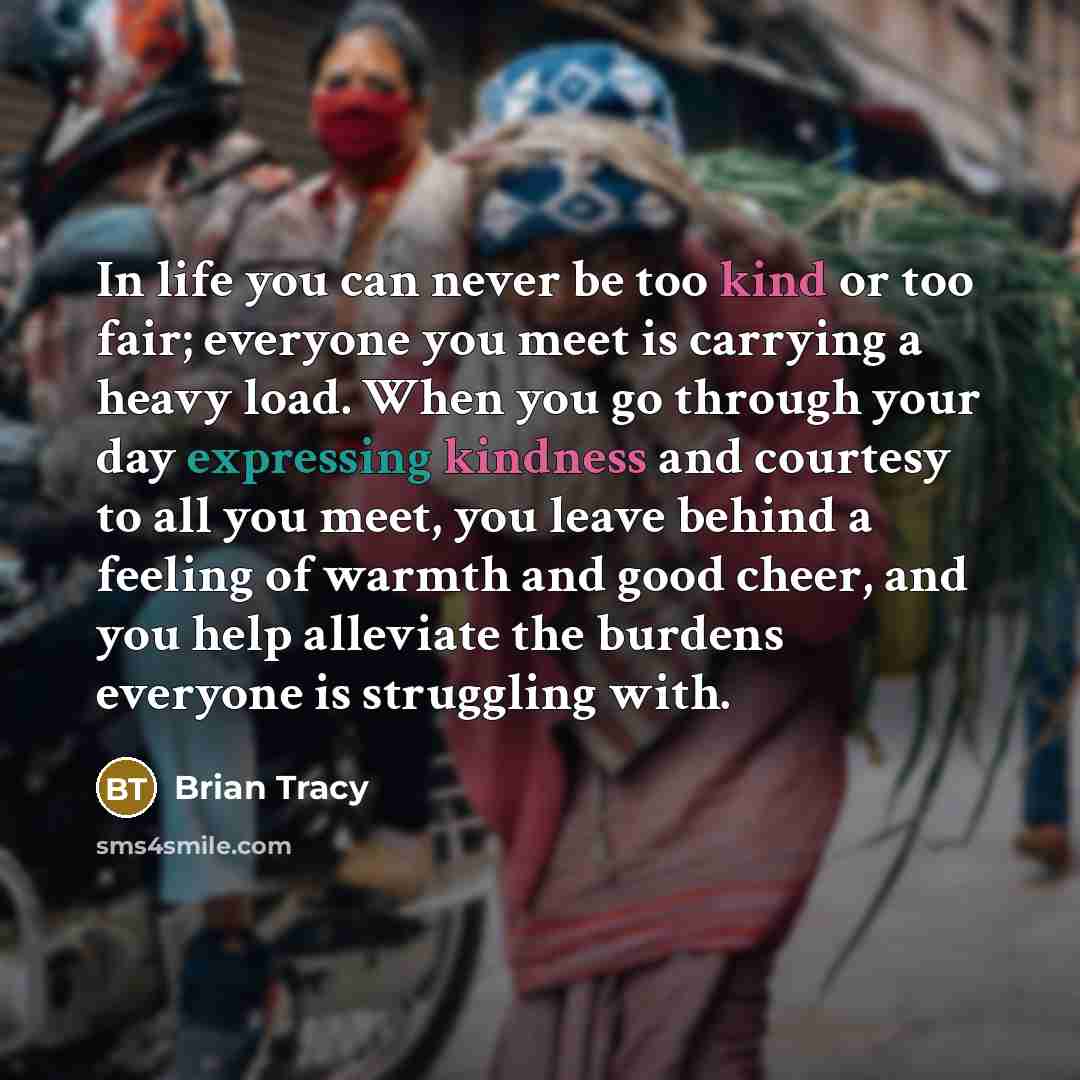 “In life you can never be too kind or too fair; everyone you meet is carrying a heavy load. When you go through your day expressing kindness and courtesy to all you meet, you leave behind a feeling of warmth and good cheer, and you help alleviate the burdens everyone is struggling with.” quote by Brian Tracy