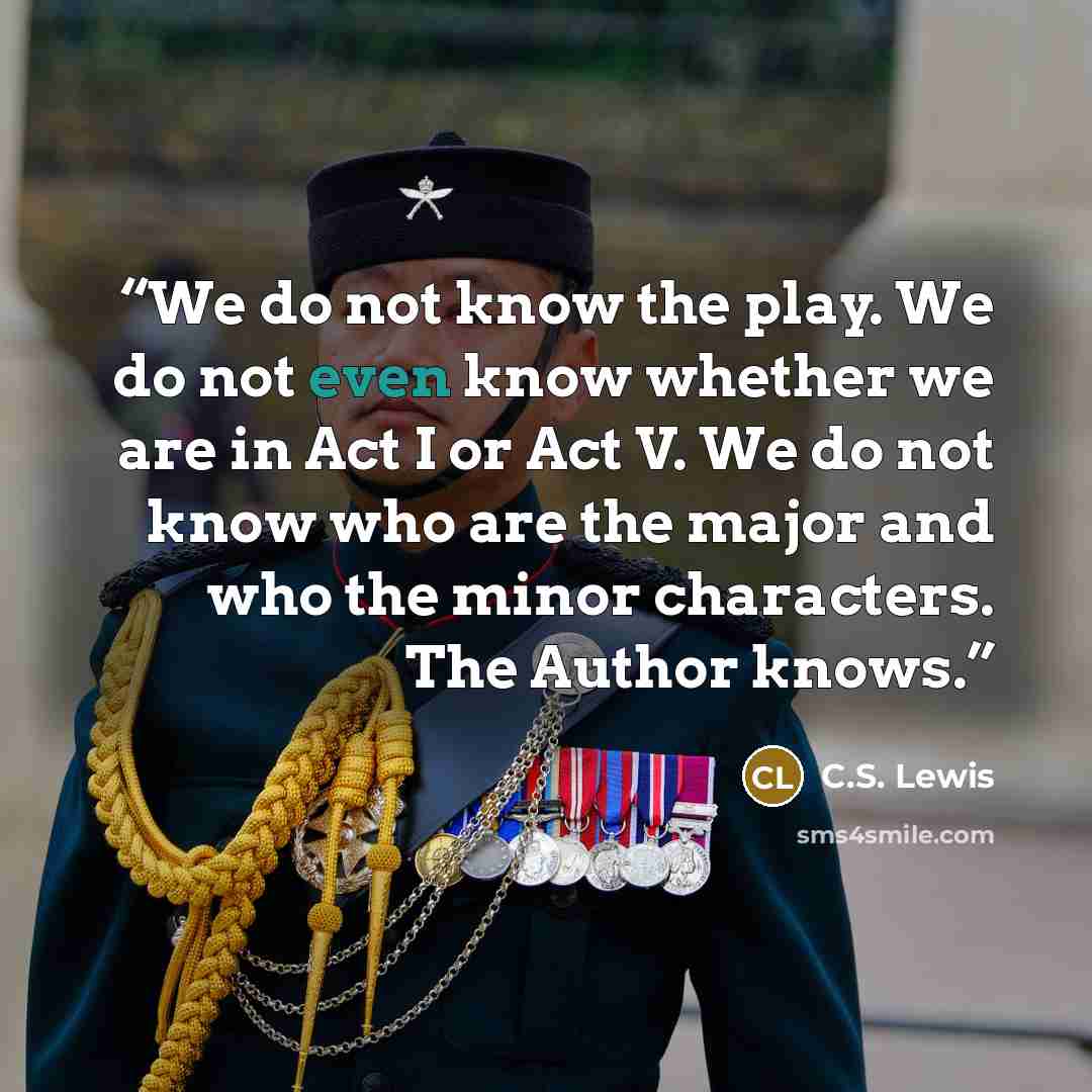 “We do not know the play. We do not even know whether we are in Act I or Act V. We do not know who are the major and who the minor characters. The Author knows.” quote by C.S. Lewis