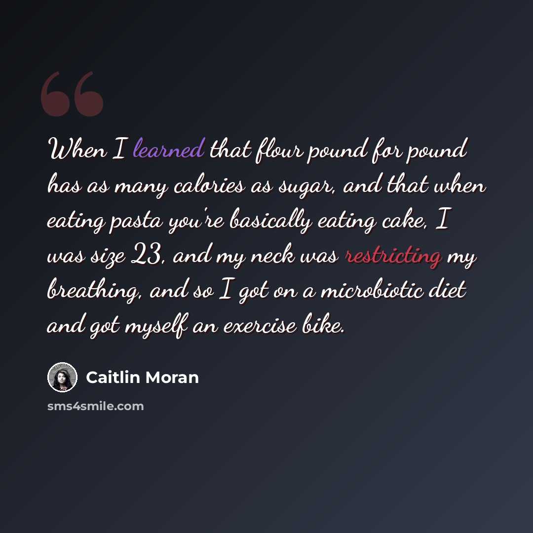 “When I learned that flour pound for pound has as many calories as sugar, and that when eating pasta you're basically eating cake, I was size 23, and my neck was restricting my breathing, and so I got on a microbiotic diet and got myself an exercise bike.” quote by Caitlin Moran