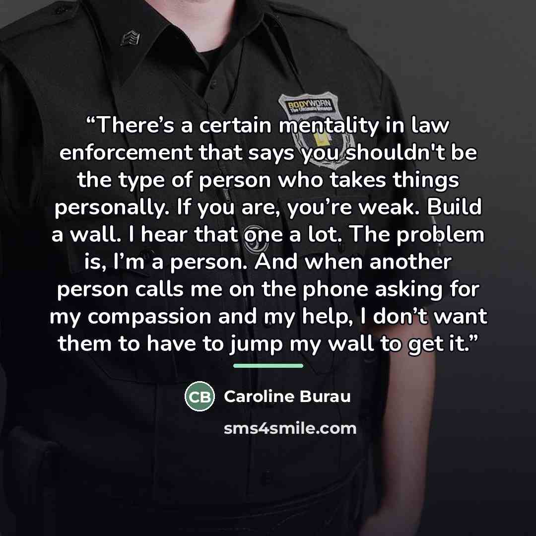 “There’s a certain mentality in law enforcement that says you shouldn't be the type of person who takes things personally. If you are, you’re weak. Build a wall. I hear that one a lot. The problem is, I’m a person. And when another person calls me on the phone asking for my compassion and my help…” quote by Caroline Burau