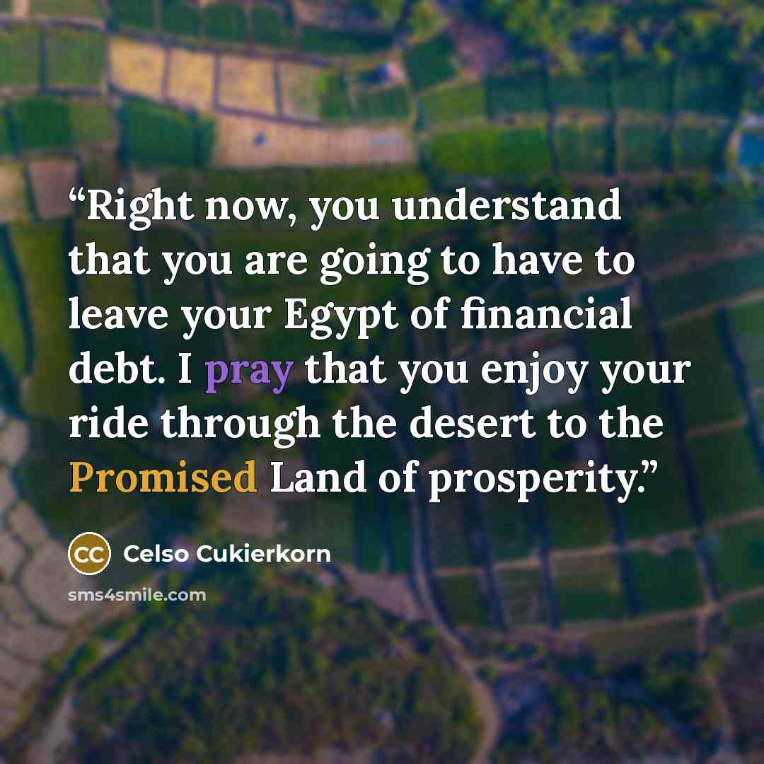“Right now, you understand that you are going to have to leave your Egypt of financial debt. I pray that you enjoy your ride through the desert to the Promised Land of prosperity.” quote by Celso Cukierkorn