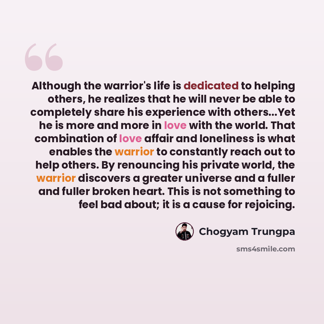 “Although the warrior's life is dedicated to helping others, he realizes that he will never be able to completely share his experience with others...Yet he is more and more in love with the world. That combination of love affair and loneliness is what enables the warrior to constantly reach out to…” quote by Chogyam Trungpa