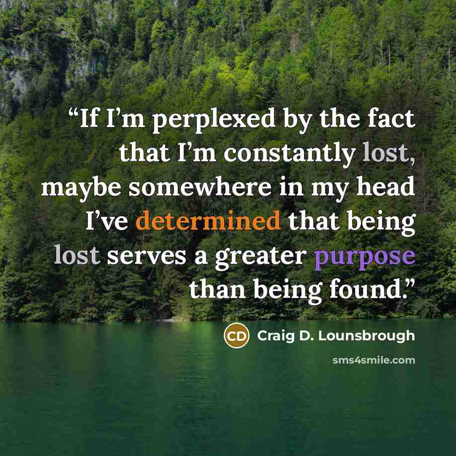 “If I’m perplexed by the fact that I’m constantly lost, maybe somewhere in my head I’ve determined that being lost serves a greater purpose than being found.” quote by Craig D. Lounsbrough