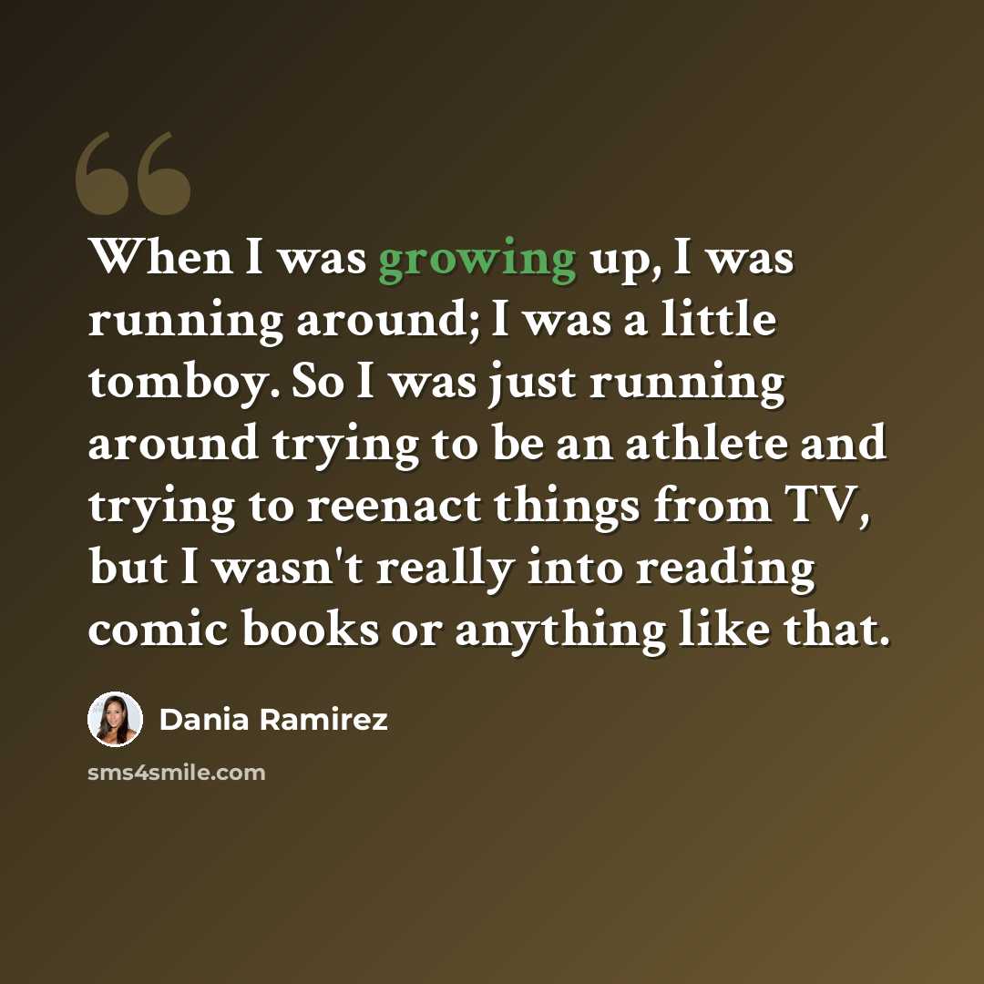 “When I was growing up, I was running around; I was a little tomboy. So I was just running around trying to be an athlete and trying to reenact things from TV, but I wasn't really into reading comic books or anything like that.” quote by Dania Ramirez