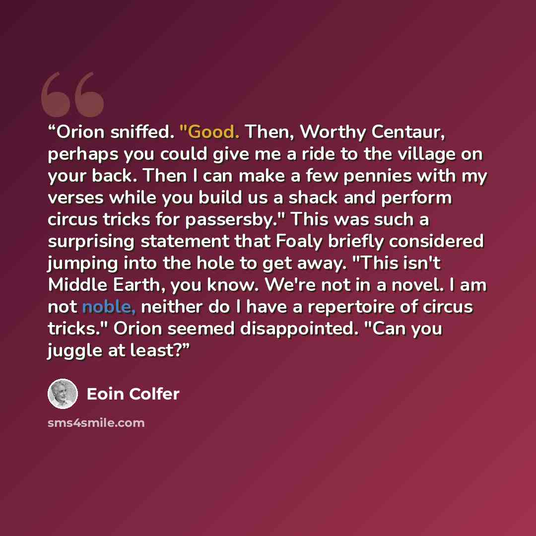 “Orion sniffed. "Good. Then, Worthy Centaur, perhaps you could give me a ride to the village on your back. Then I can make a few pennies with my verses while you build us a shack and perform circus tricks for passersby." This was such a surprising statement that Foaly briefly considered jumping…” quote by Eoin Colfer