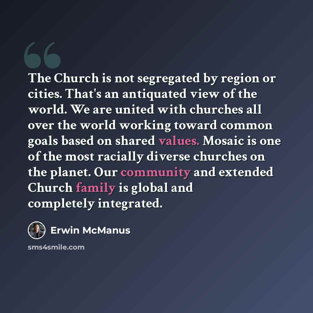 “The Church is not segregated by region or cities. That's an antiquated view of the world. We are united with churches all over the world working toward common goals based on shared values. Mosaic is one of the most racially diverse churches on the planet. Our community and extended Church family…” quote by Erwin McManus