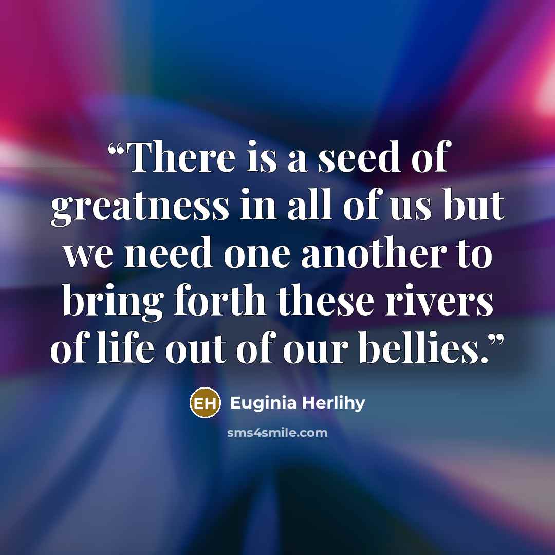 “There is a seed of greatness in all of us but we need one another to bring forth these rivers of life out of our bellies.” quote by Euginia Herlihy