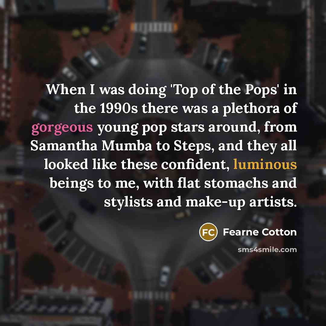“When I was doing 'Top of the Pops' in the 1990s there was a plethora of gorgeous young pop stars around, from Samantha Mumba to Steps, and they all looked like these confident, luminous beings to me, with flat stomachs and stylists and make-up artists.” quote by Fearne Cotton