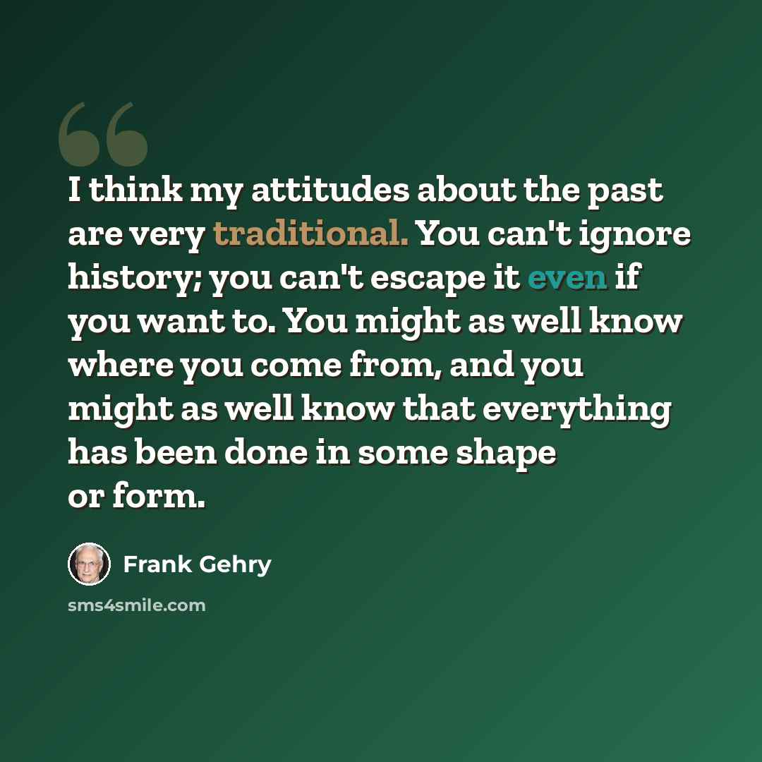 “I think my attitudes about the past are very traditional. You can't ignore history; you can't escape it even if you want to. You might as well know where you come from, and you might as well know that everything has been done in some shape or form.” quote by Frank Gehry