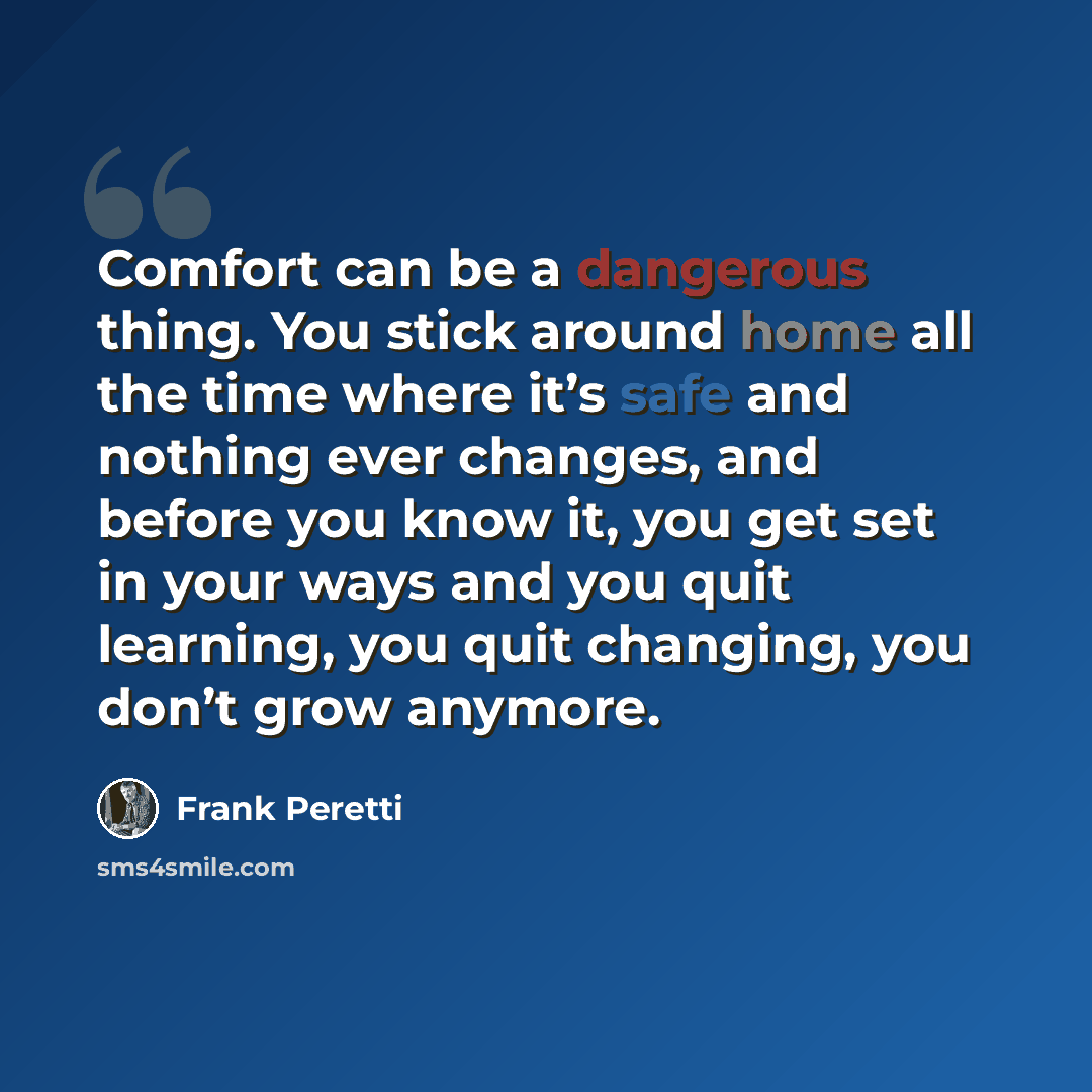 “Comfort can be a dangerous thing. You stick around home all the time where it’s safe and nothing ever changes, and before you know it, you get set in your ways and you quit learning, you quit changing, you don’t grow anymore.” quote by Frank Peretti