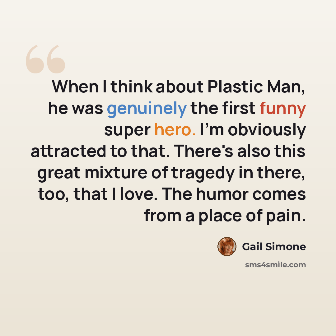 “When I think about Plastic Man, he was genuinely the first funny super hero. I'm obviously attracted to that. There's also this great mixture of tragedy in there, too, that I love. The humor comes from a place of pain.” quote by Gail Simone
