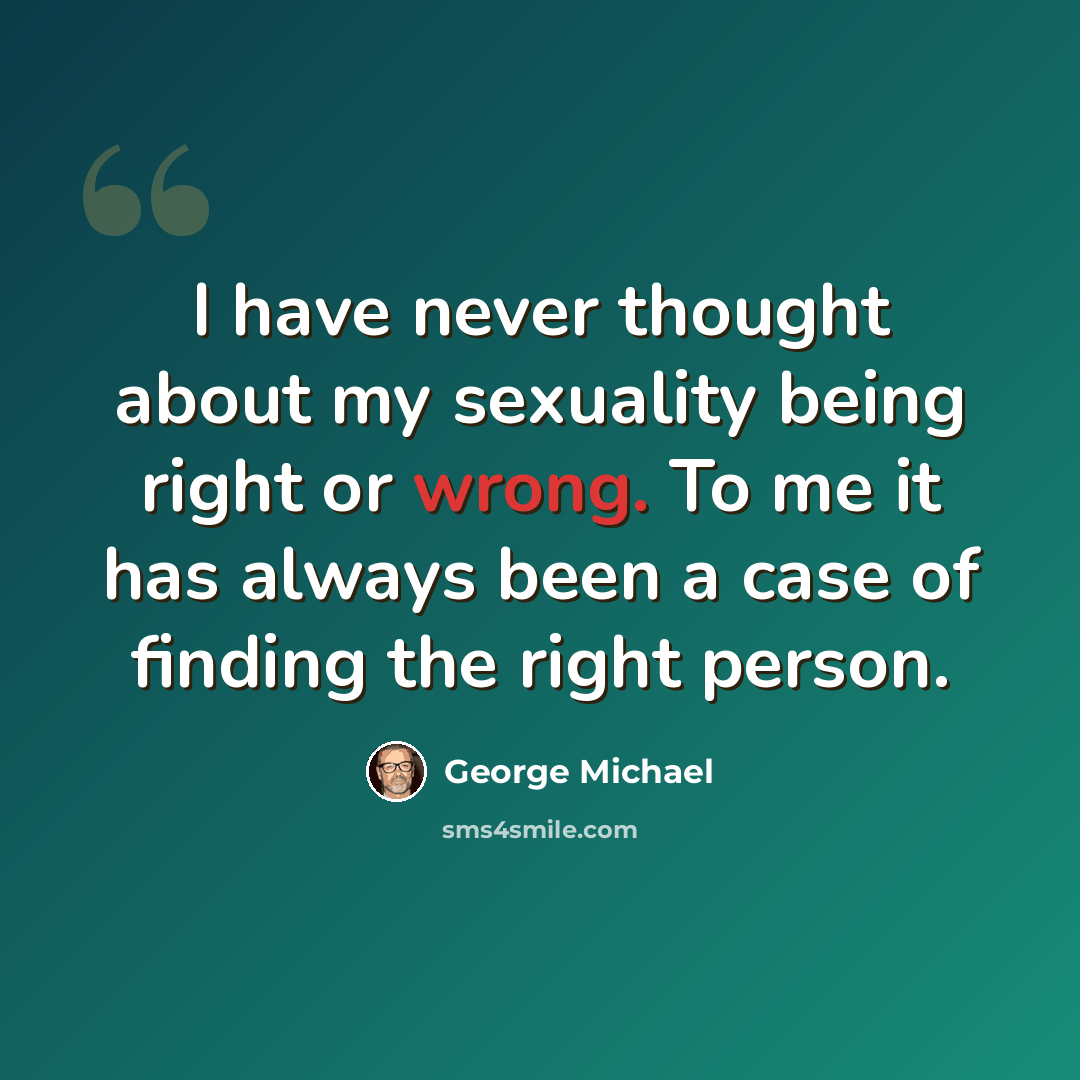“I have never thought about my sexuality being right or wrong. To me it has always been a case of finding the right person.” quote by George Michael
