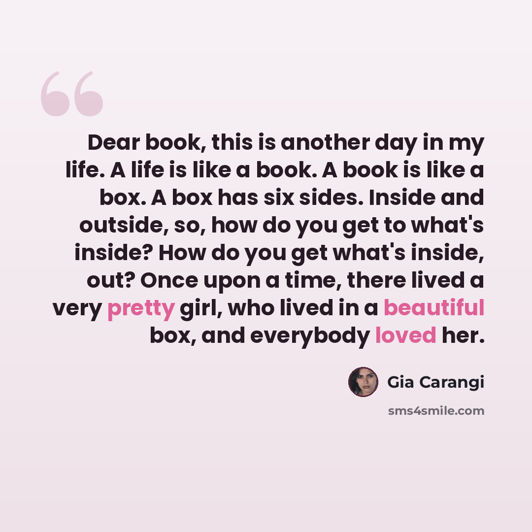 “Dear book, this is another day in my life. A life is like a book. A book is like a box. A box has six sides. Inside and outside, so, how do you get to what's inside? How do you get what's inside, out? Once upon a time, there lived a very pretty girl, who lived in a beautiful box, and everybody…” quote by Gia Carangi