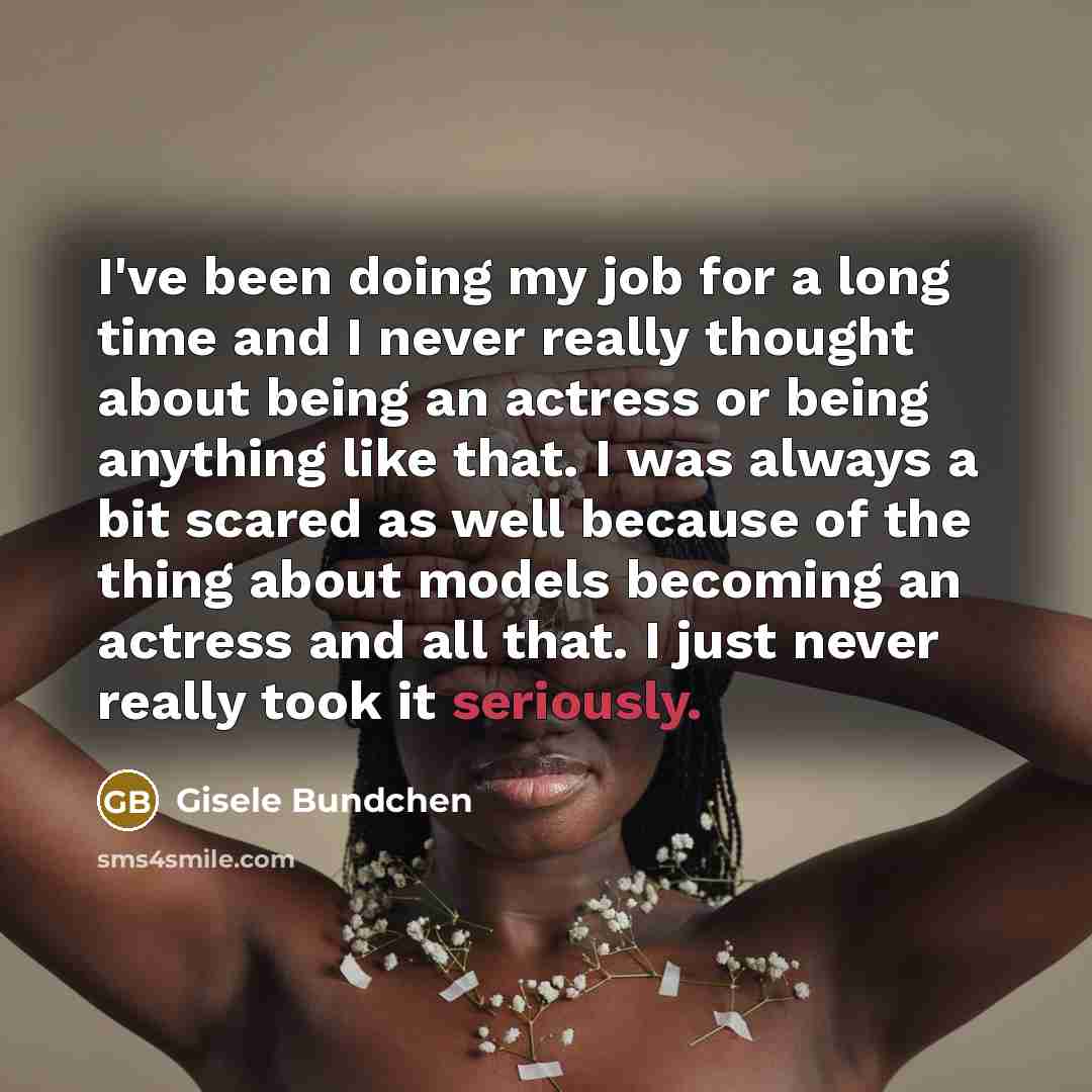 “I've been doing my job for a long time and I never really thought about being an actress or being anything like that. I was always a bit scared as well because of the thing about models becoming an actress and all that. I just never really took it seriously.” quote by Gisele Bundchen