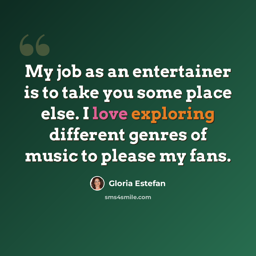 “My job as an entertainer is to take you some place else. I love exploring different genres of music to please my fans.” quote by Gloria Estefan