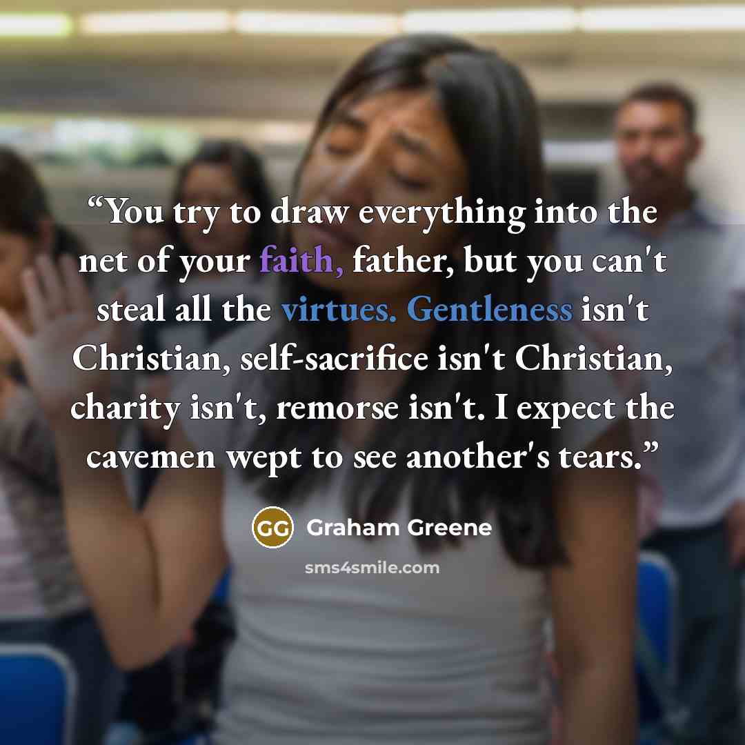 “You try to draw everything into the net of your faith, father, but you can't steal all the virtues. Gentleness isn't Christian, self-sacrifice isn't Christian, charity isn't, remorse isn't. I expect the cavemen wept to see another's tears.” quote by Graham Greene